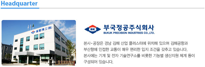 본사?공장은 경남 김해 산업 클러스터에 위치해 있으며 김해공항과 부산항에 인접한 교통이 매우 편리한 입지 조건을 갖추고 있습니다.
본사에는 기계 및 전자 기술연구소를 비롯한 기능별 생산지원 체계 등이 구성되어 있습니다. 
